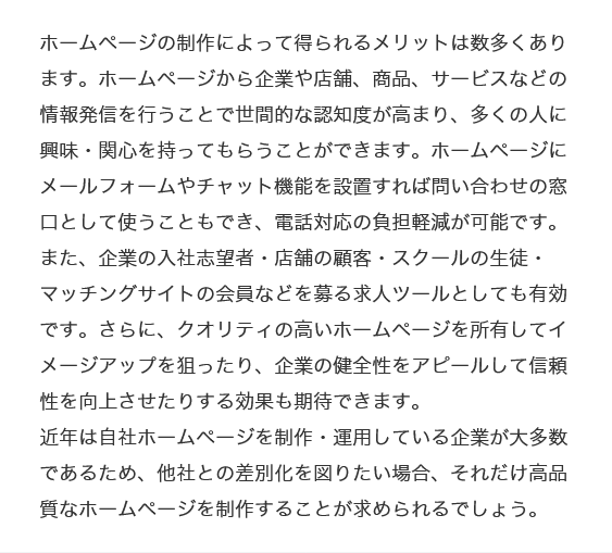 ホームページの制作によって得られるメリットは数多くあります。ホームページから企業や店舗、商品、サービスなどの情報発信を行うことで世間的な認知度が高まり、多くの人に興味・関心を持ってもらうことができます。ホームページにメールフォームやチャット機能を設置すれば問い合わせの窓口として使うこともでき、電話対応の負担軽減が可能です。また、企業の入社志望者・店舗の顧客・スクールの生徒・マッチングサイトの会員などを募る求人ツールとしても有効です。さらに、クオリティの高いホームページを所有してイメージアップを狙ったり、企業の健全性をアピールして信頼性を向上させたりする効果も期待できます。
近年は自社ホームページを制作・運用している企業が大多数であるため、他社との差別化を図りたい場合、それだけ高品質なホームページを制作することが求められるでしょう。