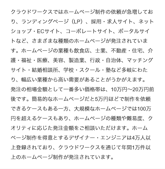 クラウドワークスではホームページ制作の依頼が急増しており、ランディングページ（LP）、採用・求人サイト、ネットショップ・ECサイト、コーポレートサイト、ポータルサイトなど、さまざまな種類のホームページが発注されています。ホームページの業種も飲食店、士業、不動産・住宅、介護・福祉・医療、美容、製造業、行政・自治体、マッチングサイト・結婚相談所、学校・スクール・塾など多岐にわたり、幅広い業種から高い需要があることがうかがえます。
発注の相場金額として一番多い価格帯は、10万円～20万円前後です。簡易的なホームページだと5万円ほどで制作を依頼できるケースもある一方、大規模なホームページでは100万円を超えるケースもあり、ホームページの種類や難易度、クオリティに応じた発注金額をご相談いただけます。ホームページ制作を得意とするデザイナー・エンジニアは4万人以上登録されており、クラウドワークスを通じて年間1万件以上のホームページ制作が発注されています。