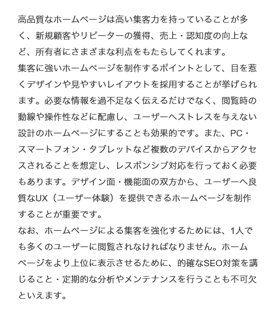 高品質なホームページは高い集客力を持っていることが多く、新規顧客やリピーターの獲得、売上・認知度の向上など、所有者にさまざまな利点をもたらしてくれます。
集客に強いホームページを制作するポイントとして、目を惹くデザインや見やすいレイアウトを採用することが挙げられます。必要な情報を過不足なく伝えるだけでなく、閲覧時の動線や操作性などに配慮し、ユーザーへストレスを与えない設計のホームページにすることも効果的です。また、PC・スマートフォン・タブレットなど複数のデバイスからアクセスされることを想定し、レスポンシブ対応を行っておく必要もあります。デザイン面・機能面の双方から、ユーザーへ良質なUX（ユーザー体験）を提供できるホームページを制作することが重要です。
なお、ホームページによる集客を強化するためには、1人でも多くのユーザーに閲覧されなければなりません。ホームページをより上位に表示させるために、的確なSEO対策を講じること・定期的な分析やメンテナンスを行うことも不可欠といえます。