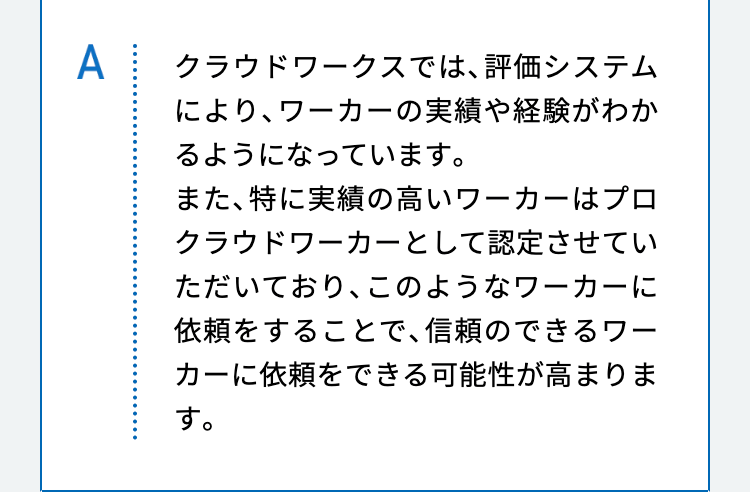 クラウドワークスでは、評価システムにより、ワーカーの実績や経験がわかるようになっています。
また、特に実績の高いワーカーはプロクラウドワーカーとして認定させていただいており、このようなワーカーに依頼をすることで、信頼のできるワーカーに依頼をできる可能性が高まります。