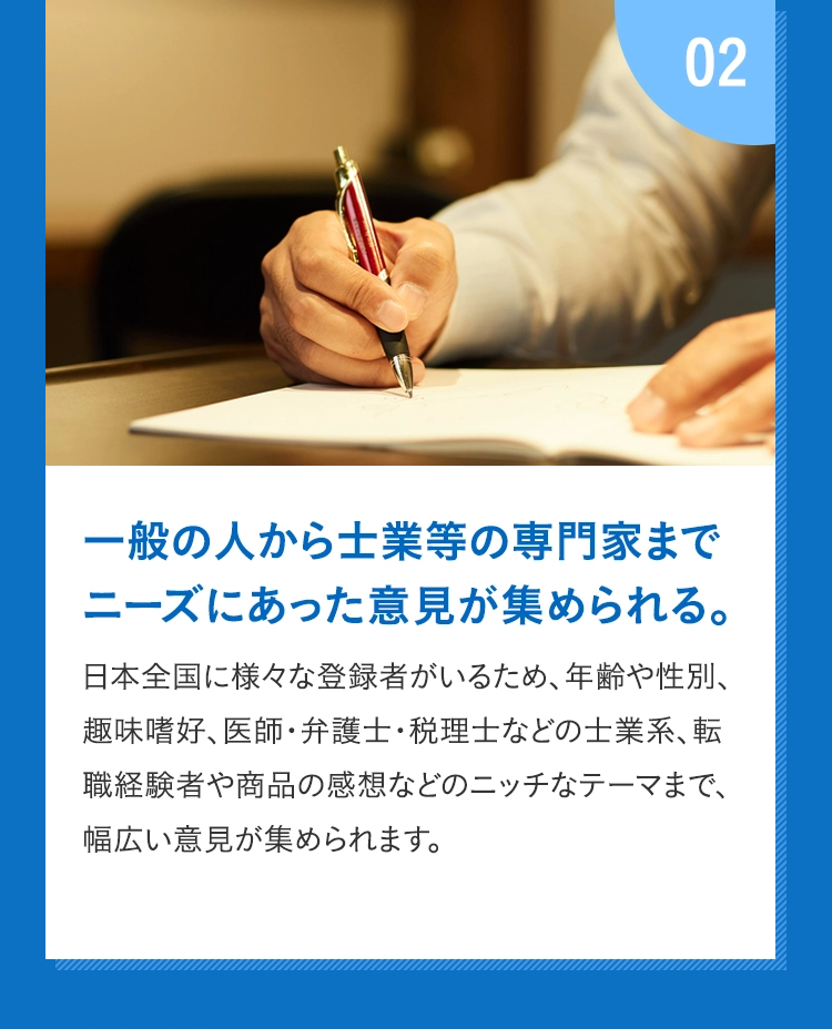 02 一般の人から士業等の専門家までニーズにあった意見が集められる。 日本全国に様々な登録者がいるため、年齢や性別、趣味嗜好、医師・弁護士・税理士などの士業系、転職経験者や商品の感想などのニッチなテーマまで、幅広い意見が集められます。