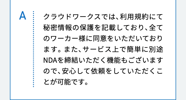 クラウドワークスでは、利用規約にて秘密情報の保護を記載しており、全てのワーカー様に同意をいただいております。また、サービス上で簡単に別途NDAを締結いただく機能もございますので、安心して依頼をしていただくことが可能です。