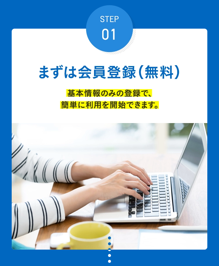 STEP 01 まずは会員登録(無料) 基本情報のみの登録で、簡単に利用を開始できます