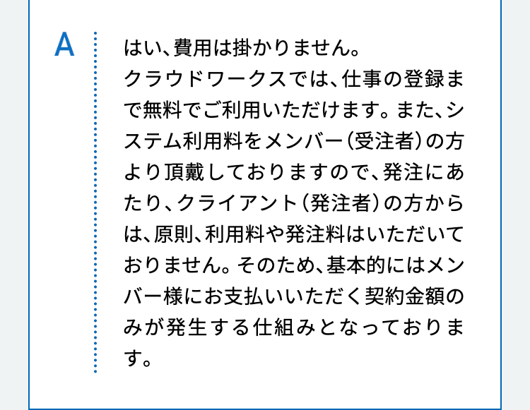 はい、費用は掛かりません。
クラウドワークスでは、仕事の登録まで無料でご利用いただけます。また、システム利用料をメンバー（受注者）の方より頂戴しておりますので、発注にあたり、クライアント（発注者）の方からは、原則、利用料や発注料はいただいておりません。そのため、基本的にはメンバー様にお支払いいただく契約金額のみが発生する仕組みとなっております。