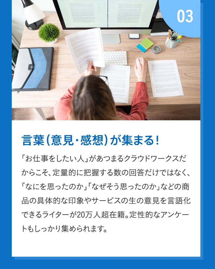 03言葉(意見・感想)が集まる！ 「お仕事をしたい人」があつまるクラウドワークスだからこそ、定量的に把握する数の回答だけではなく、「なにを思ったのか」「なぜそう思ったのか」などの商品の具体的な印象やサービスの生の意見を言語化できるライターが20万人超在籍。定性的なアンケートもしっかり集められます。