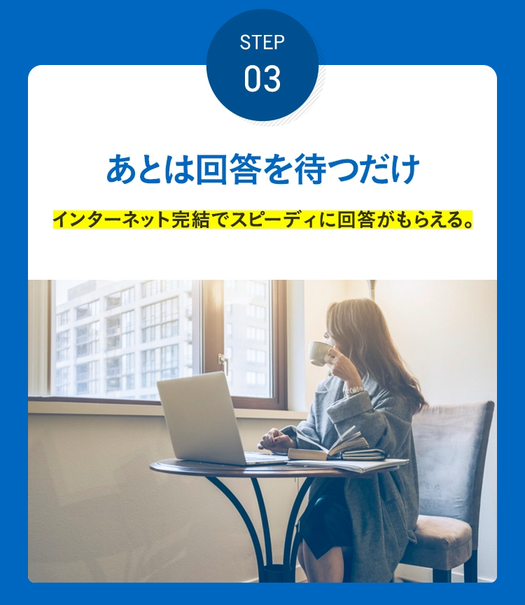 STEP 03 あとは回答を待つだけ インターネット完結でスピーディに回答がもらえる。