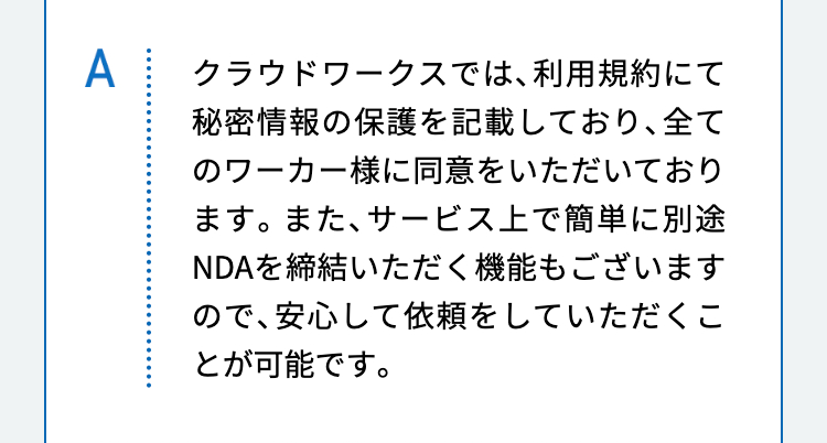 クラウドワークスでは、利用規約にて秘密情報の保護を記載しており、全てのワーカー様に同意をいただいております。また、サービス上で簡単に別途NDAを締結いただく機能もございますので、安心して依頼をしていただくことが可能です。