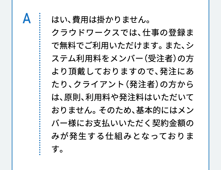 はい、費用は掛かりません。
クラウドワークスでは、仕事の登録まで無料でご利用いただけます。また、システム利用料をメンバー（受注者）の方より頂戴しておりますので、発注にあたり、クライアント（発注者）の方からは、原則、利用料や発注料はいただいておりません。そのため、基本的にはメンバー様にお支払いいただく契約金額のみが発生する仕組みとなっております。