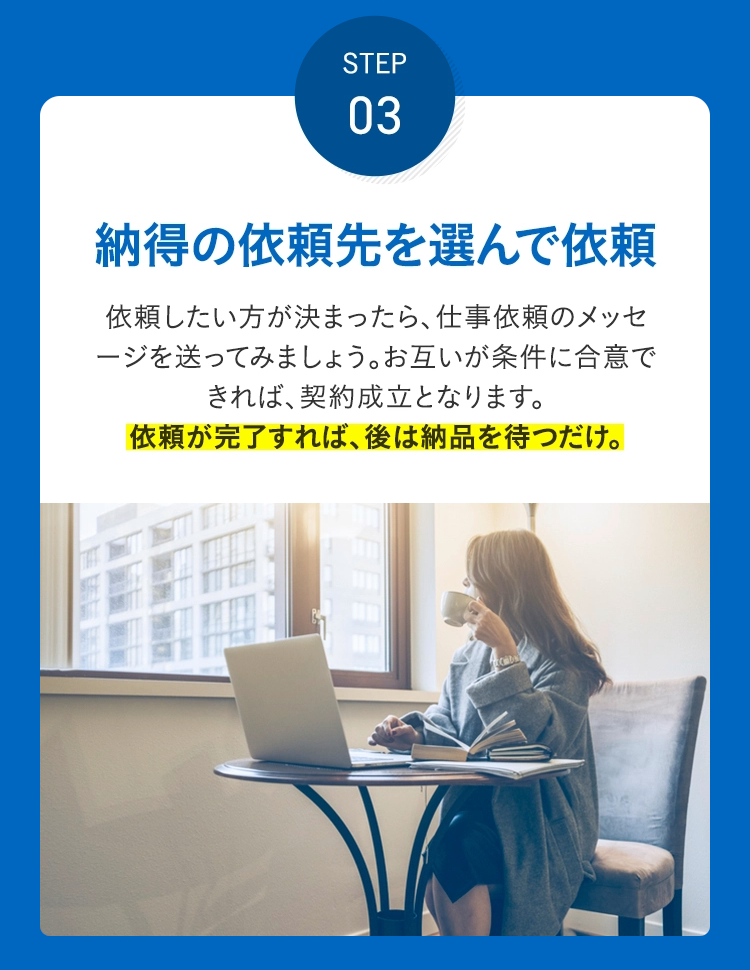 STEP 03 納得の依頼先を選んで依頼 依頼したい方が決まったら、仕事依頼のメッセージを送ってみまし ょう。お互いが条件に合意できれば、契約成立となります。依頼が完了すれば、後は納品を待つだけ。