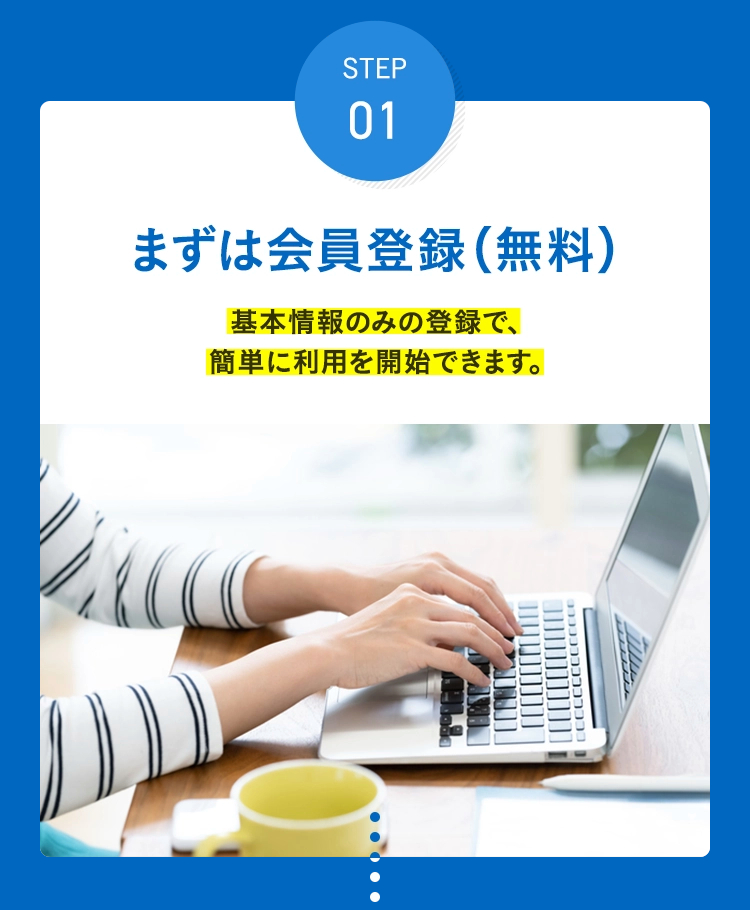 STEP 01 まずは会員登録(無料) 基本情報のみの登録で、簡単に利用を開始できます。