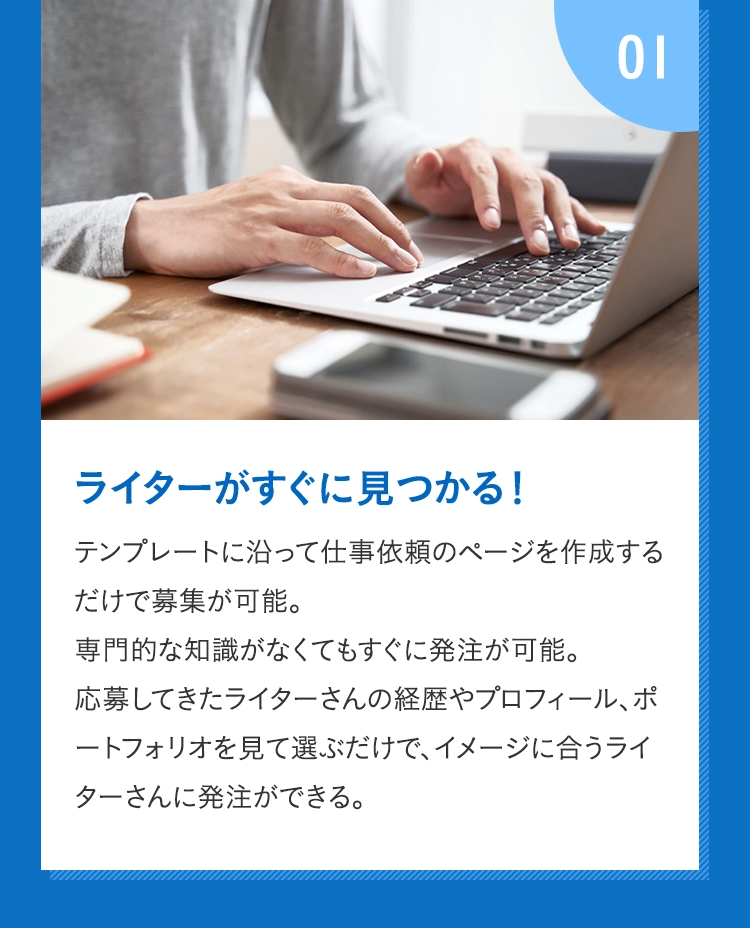 01 ライターがすぐに見つかる！ テンプレートに沿って仕事依頼のページを作成するだけで募集が可能。専門的な知識がなくてもすぐに発注が可能。応募してきたライターさんの経歴やプロフィール、ポートフォリオを見て選ぶだけで、イメージに合うライターさんに発注ができる。