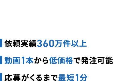 360万件以上
■動画1本
低価格
最短1分
No.1*
販売管理費削減
1万人以上
※クラウドソーシングを専門に取り扱っている企業(上場企業)において、
流運顆wo.1(会社騎表IR置料比較)