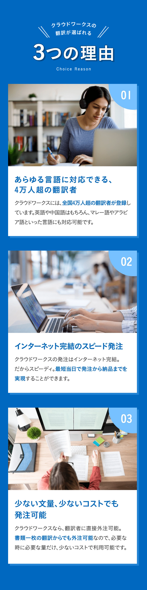 クラウドワークスの翻訳が選ばれる 3つの理由 Choice Reason
理由01 あらゆる言語に対応できる、4万人超の翻訳者 クラウドワークスには、全国4万人超の翻訳者が登録しています。英語や中国語はもちろん、マレー語やアラビア語といった言語にも対応可能です。
理由 02 インターネット完結のスピード発注 クラウドワークスの発注はインターネット完結。だからスピーディ。最短当日で発注から納品までを実現することができます。
理由 03 少ない文量、少ないコストでも発注可能 クラウドワークスなら、翻訳者に直接外注可能。書類一枚の翻訳からでも外注可能なので、必要な時に必要な量だけ、少ないコストで利用可能です。