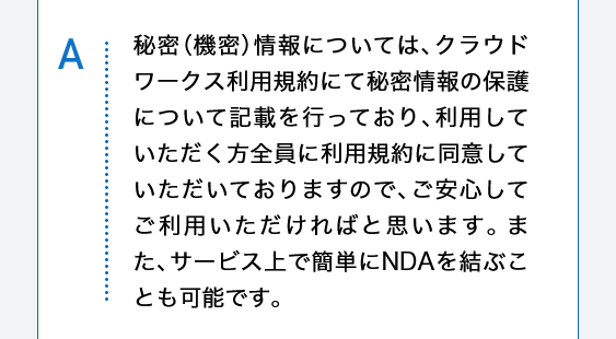 秘密（機密）情報については、クラウドワークス利用規約にて秘密情報の保護について記載を行っており、利用していただく方全員に利用規約に同意していただいておりますので、ご安心してご利用いただければと思います。また、サービス上で簡単にNDAを結ぶことも可能です。