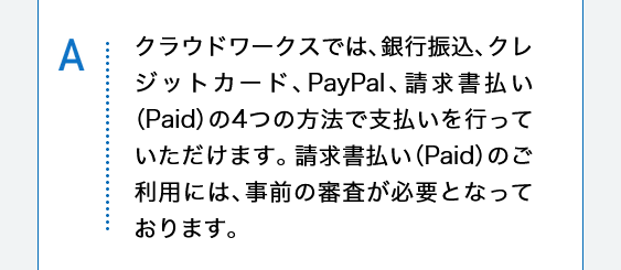 クラウドワークスでは、銀行振込、クレジットカード、PayPal、請求書払い（Paid）の4つの方法で支払いを行っていただけます。請求書払い（Paid）のご利用には、事前の審査が必要となっております。