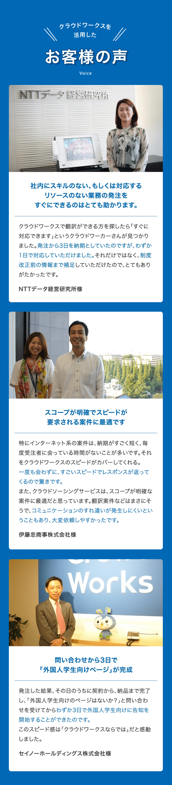 クラウドワークスを活用したお客様の声 Voice
01 社内にスキルのない、もしくは対応するリソースのない業務の発注をすぐにできるのはとても助かります。 クラウドワークスで翻訳ができる方を探したら「すぐに対応できます」というクラウドワーカーさんが見つかりました。発注から3日を納期としていたのですが、わずか1日で対応していただけました。それだけではなく、制度改正前の情報まで補足していただけたので、とてもありがたかったです。 NTTデータ経営研究所様
02 スコープが明確でスピードが要求される案件に最適です 特にインターネット系の案件は、納期がすごく短く、毎度受注者に会っている時間がないことが多いです。それをクラウドワークスのスピードがカバーしてくれる。一度も会わずに、すごいスピードでレスポンスが返ってくるので驚きです。また、クラウドソーシングサービスは、スコープが明確な案件に最適だと思っています。翻訳案件などはまさにそうで、コミュニケーションのすれ違いが発生しにくいということもあり、大変依頼しやすかったです。 伊藤忠商事株式会社様
03 問い合わせから3日で「外国人学生向けページ」が完成 発注した結果、その日のうちに契約から、納品まで完了し、「外国人学生向けのページはないか？」と問い合わせを受けてからわずか3日で外国人学生向けに告知を開始することができたのです。このスピード感は「クラウドワークスならでは」だと感動しました。 セイノーホールディングス株式会社様