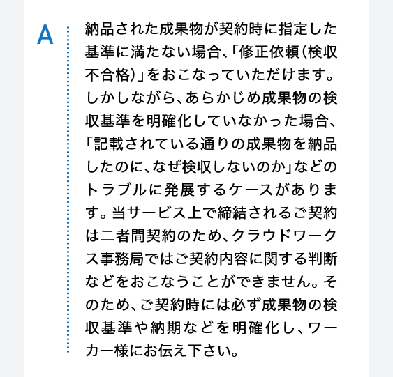 納品された成果物が契約時に指定した基準に満たない場合、「修正依頼（検収不合格）」をおこなっていただけます。しかしながら、あらかじめ成果物の検収基準を明確化していなかった場合、「記載されている通りの成果物を納品したのに、なぜ検収しないのか」などのトラブルに発展するケースがあります。当サービス上で締結されるご契約は二者間契約のため、クラウドワークス事務局ではご契約内容に関する判断などをおこなうことができません。そのため、ご契約時には必ず成果物の検収基準や納期などを明確化し、ワーカー様にお伝え下さい。