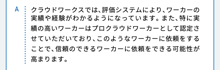 クラウドワークスでは、評価システムにより、ワーカーの実績や経験がわかるようになっています。また、特に実績の高いワーカーはプロクラウドワーカーとして認定させていただいており、このようなワーカーに依頼をすることで、信頼のできるワーカーに依頼をできる可能性が高まります。