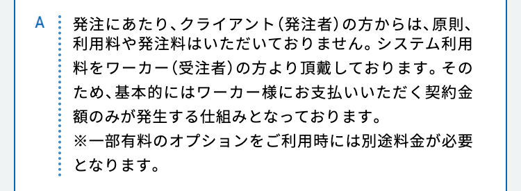 発注にあたり、クライアント（発注者）の方からは、原則、利用料や発注料はいただいておりません。システム利用料をワーカー（受注者）の方より頂戴しております。そのため、基本的にはワーカー様にお支払いいただく契約金額のみが発生する仕組みとなっております。
※一部有料のオプションをご利用時には別途料金が必要となります。