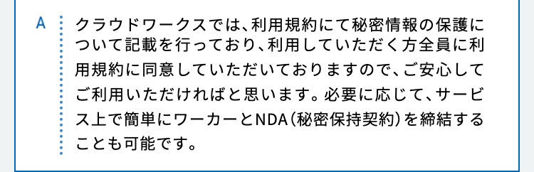 クラウドワークスでは、利用規約にて秘密情報の保護について記載を行っており、利用していただく方全員に利用規約に同意していただいておりますので、ご安心してご利用いただければと思います。必要に応じて、サービス上で簡単にワーカーとNDA（秘密保持契約）を締結することも可能です。
