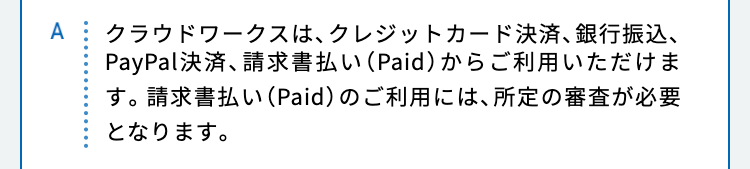 クラウドワークスは、クレジットカード決済、銀行振込、PayPal決済、請求書払い（Paid）からご利用いただけます。請求書払い（Paid）のご利用には、所定の審査が必要となります。