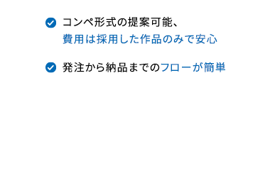 依頼実績360万件以上、 利用企業多数
ロゴ制作ならクラウドワークス
最短翌日から提案が集まる
ロゴ制作のプロに依頼ができる
クオリティに合わせて
4つの価格プランを選ぶだけ
コンペ形式の提案可能、
費用は採用した作品のみで安心
発注から納品までのフローが簡単