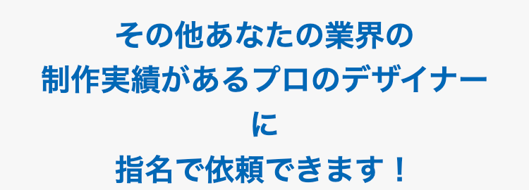 その他あなたの業界の制作実績がある
プロのデザイナーに指名で依頼できます！