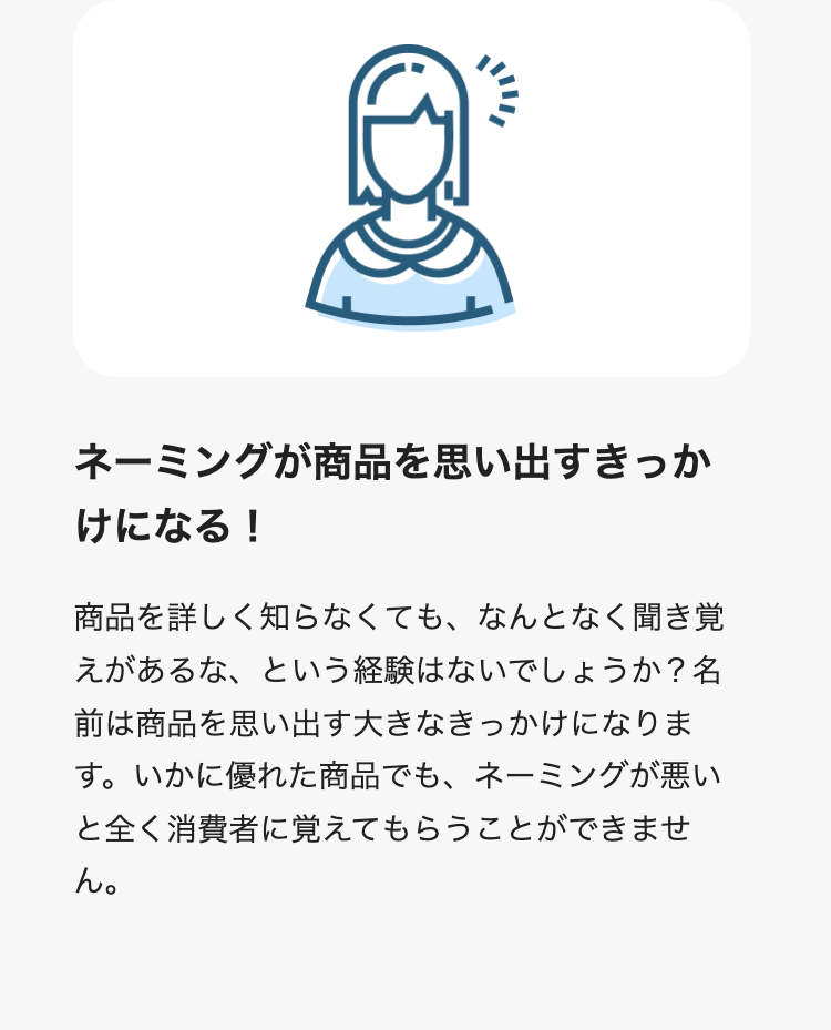 ネーミングが商品を思い出すきっかけになる！
商品を詳しく知らなくても、なんとなく聞き覚えがあるな、という経験はないでしょうか？名前は商品を思い出す大きなきっかけになります。いかに優れた商品でも、ネーミングが悪いと全く消費者に覚えてもらうことができません。