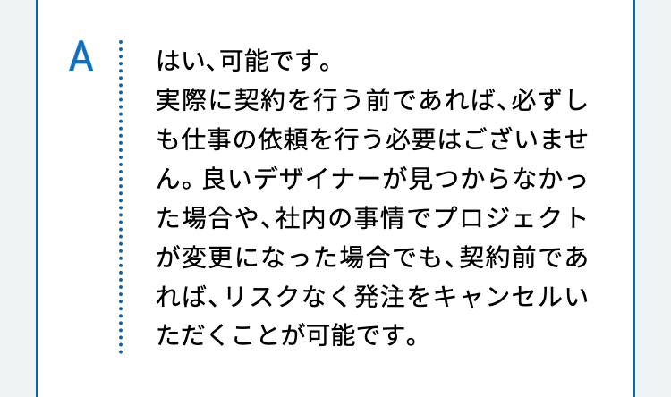 はい、可能です。
実際に契約を行う前であれば、必ずしも仕事の依頼を行う必要はございません。良いデザイナーが見つからなかった場合や、社内の事情でプロジェクトが変更になった場合でも、契約前であれば、リスクなく発注をキャンセルいただくことが可能です。