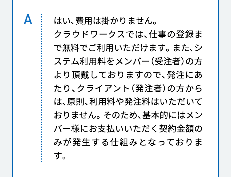 はい、費用は掛かりません。
クラウドワークスでは、仕事の登録まで無料でご利用いただけます。また、システム利用料をメンバー（受注者）の方より頂戴しておりますので、発注にあたり、クライアント（発注者）の方からは、原則、利用料や発注料はいただいておりません。そのため、基本的にはメンバー様にお支払いいただく契約金額のみが発生する仕組みとなっております。